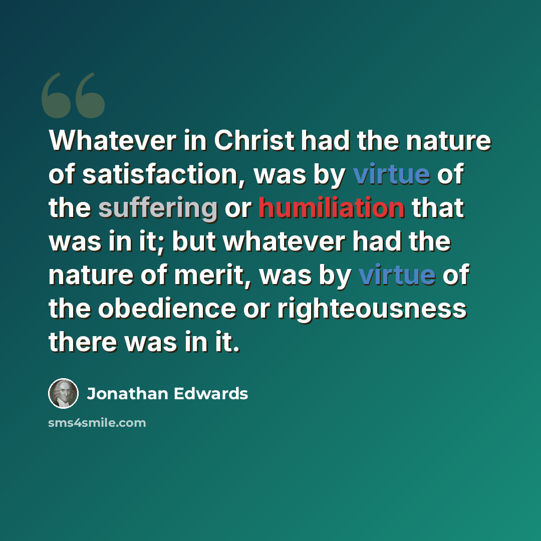 “Whatever in Christ had the nature of satisfaction, was by virtue of the suffering or humiliation that was in it; but whatever had the nature of merit, was by virtue of the obedience or righteousness there was in it.” quote by Jonathan Edwards