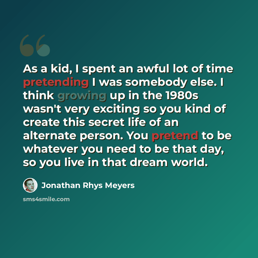 “As a kid, I spent an awful lot of time pretending I was somebody else. I think growing up in the 1980s wasn't very exciting so you kind of create this secret life of an alternate person. You pretend to be whatever you need to be that day, so you live in that dream world.” quote by Jonathan Rhys Meyers
