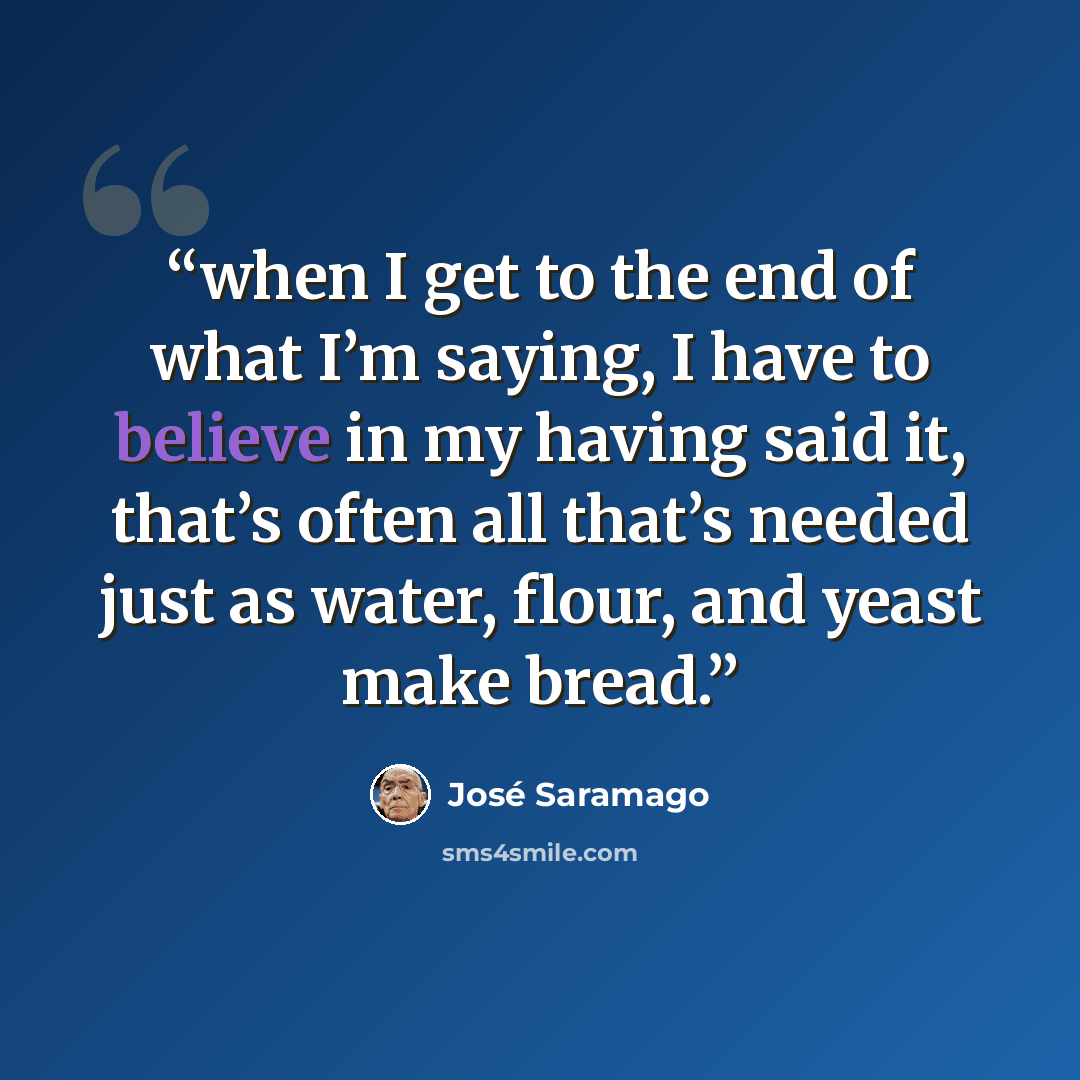 “when I get to the end of what I’m saying, I have to believe in my having said it, that’s often all that’s needed just as water, flour, and yeast make bread.” quote by Jose Saramago