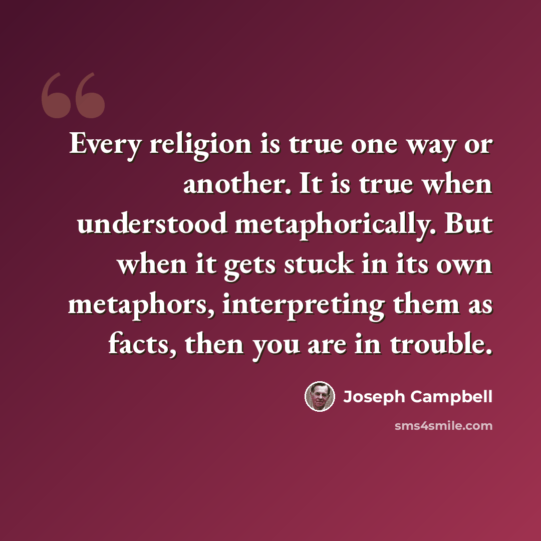 “Every religion is true one way or another. It is true when understood metaphorically. But when it gets stuck in its own metaphors, interpreting them as facts, then you are in trouble.” quote by Joseph Campbell