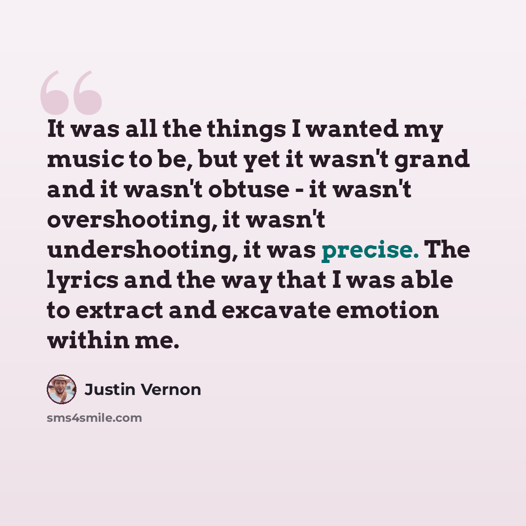 “It was all the things I wanted my music to be, but yet it wasn't grand and it wasn't obtuse - it wasn't overshooting, it wasn't undershooting, it was precise. The lyrics and the way that I was able to extract and excavate emotion within me.” quote by Justin Vernon