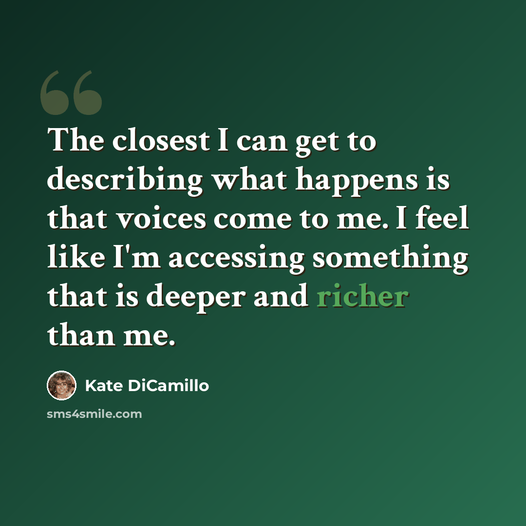 “The closest I can get to describing what happens is that voices come to me. I feel like I'm accessing something that is deeper and richer than me.” quote by Kate DiCamillo
