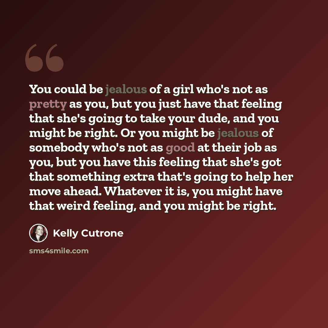 “You could be jealous of a girl who's not as pretty as you, but you just have that feeling that she's going to take your dude, and you might be right. Or you might be jealous of somebody who's not as good at their job as you, but you have this feeling that she's got that something extra that's…” quote by Kelly Cutrone