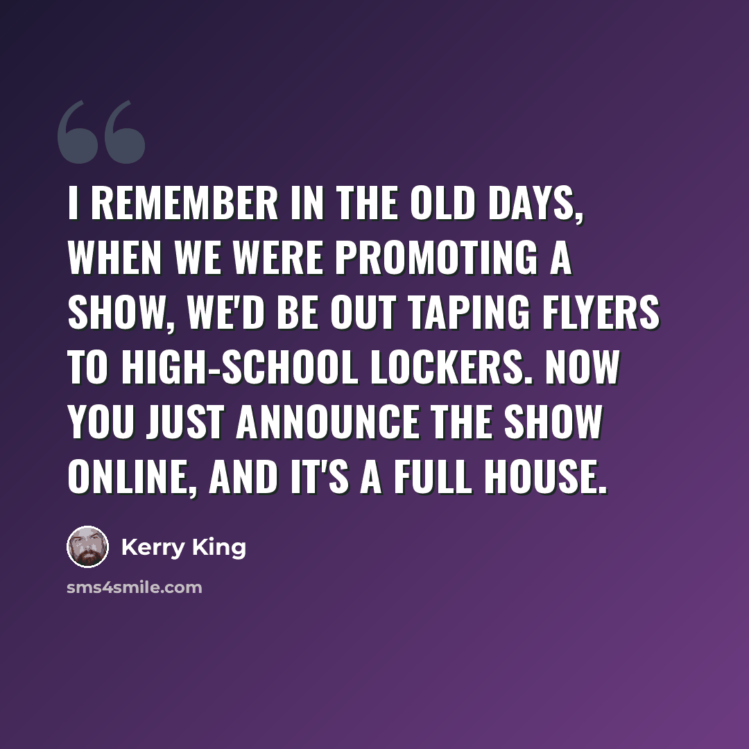 “I remember in the old days, when we were promoting a show, we'd be out taping flyers to high-school lockers. Now you just announce the show online, and it's a full house.” quote by Kerry King
