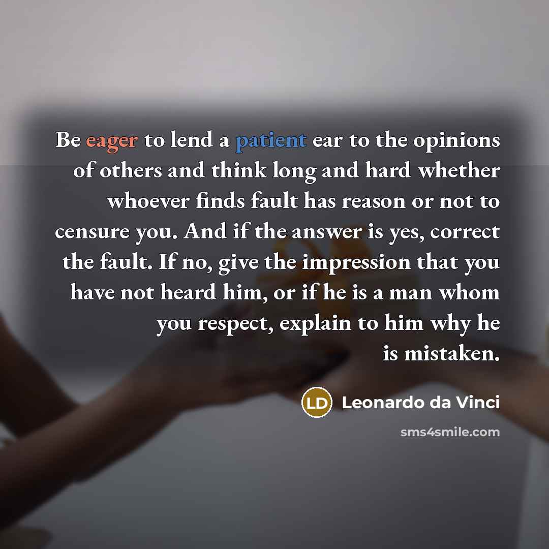 “Be eager to lend a patient ear to the opinions of others and think long and hard whether whoever finds fault has reason or not to censure you. And if the answer is yes, correct the fault. If no, give the impression that you have not heard him, or if he is a man whom you respect, explain to him why…” quote by Leonardo da Vinci
