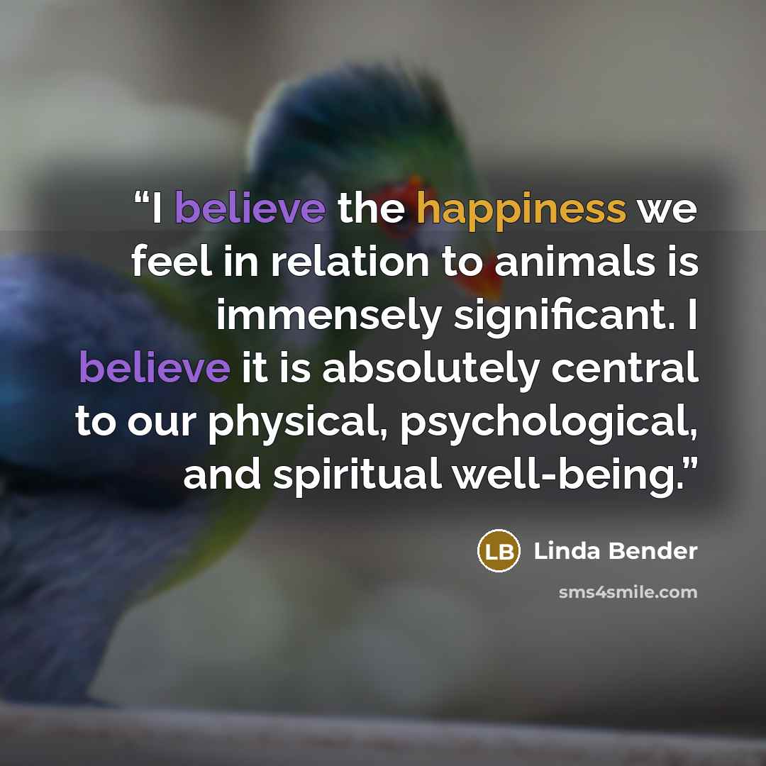 “I believe the happiness we feel in relation to animals is immensely significant. I believe it is absolutely central to our physical, psychological, and spiritual well-being.” quote by Linda Bender