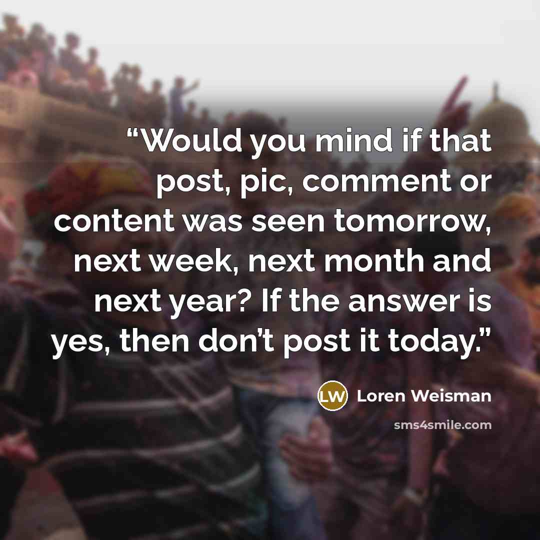 “Would you mind if that post, pic, comment or content was seen tomorrow, next week, next month and next year? If the answer is yes, then don’t post it today.” quote by Loren Weisman
