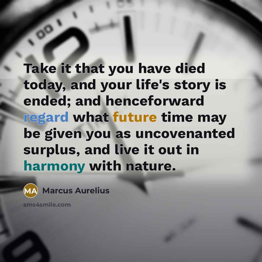 “Take it that you have died today, and your life's story is ended; and henceforward regard what future time may be given you as uncovenanted surplus, and live it out in harmony with nature.” quote by Marcus Aurelius