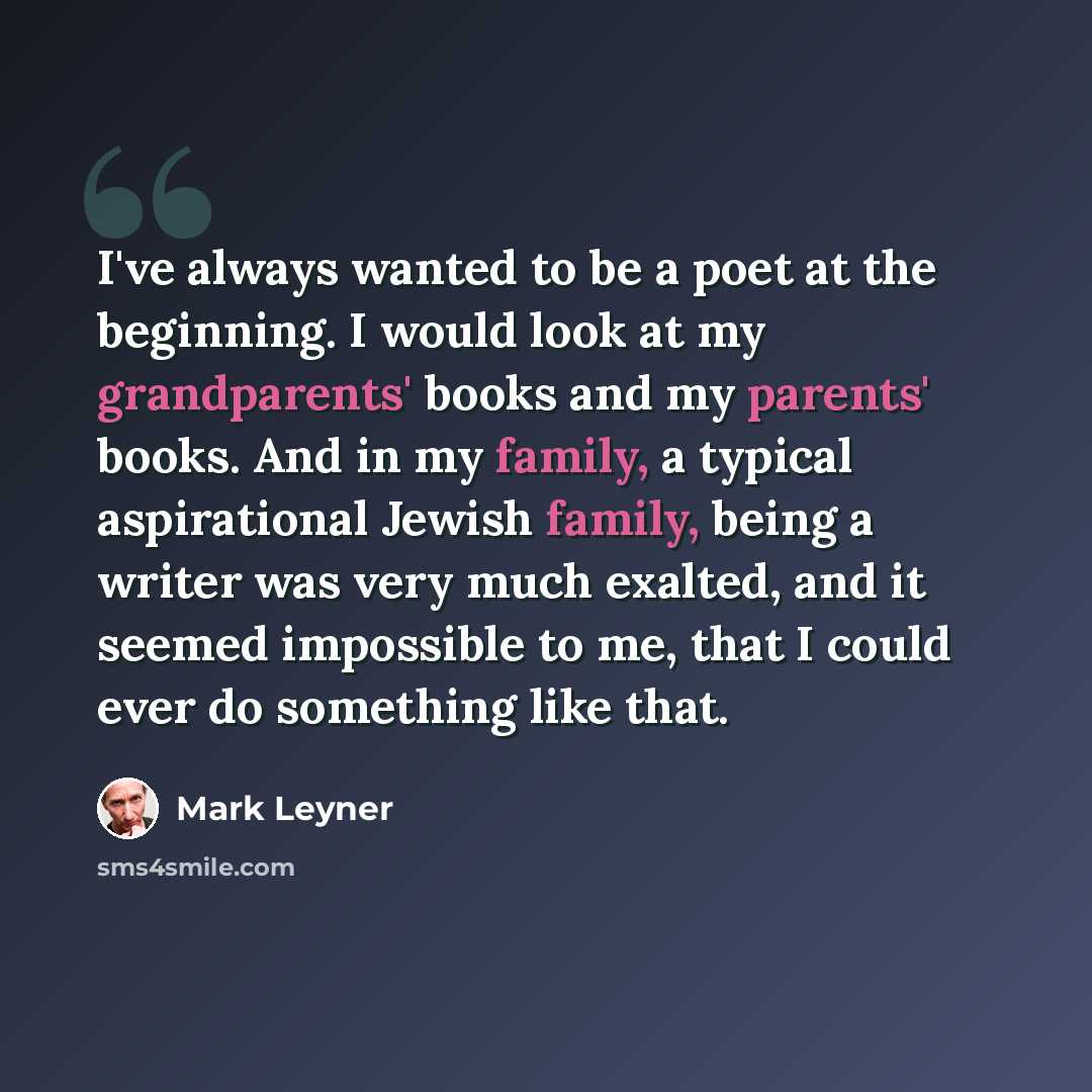 “I've always wanted to be a poet at the beginning. I would look at my grandparents' books and my parents' books. And in my family, a typical aspirational Jewish family, being a writer was very much exalted, and it seemed impossible to me, that I could ever do something like that.” quote by Mark Leyner
