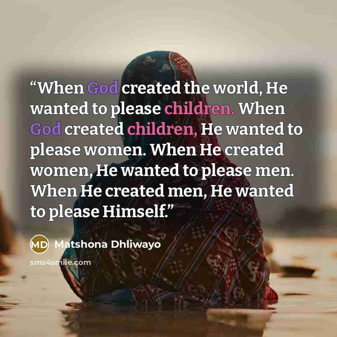 “When God created the world, He wanted to please children. When God created children, He wanted to please women. When He created women, He wanted to please men. When He created men, He wanted to please Himself.” quote by Matshona Dhliwayo