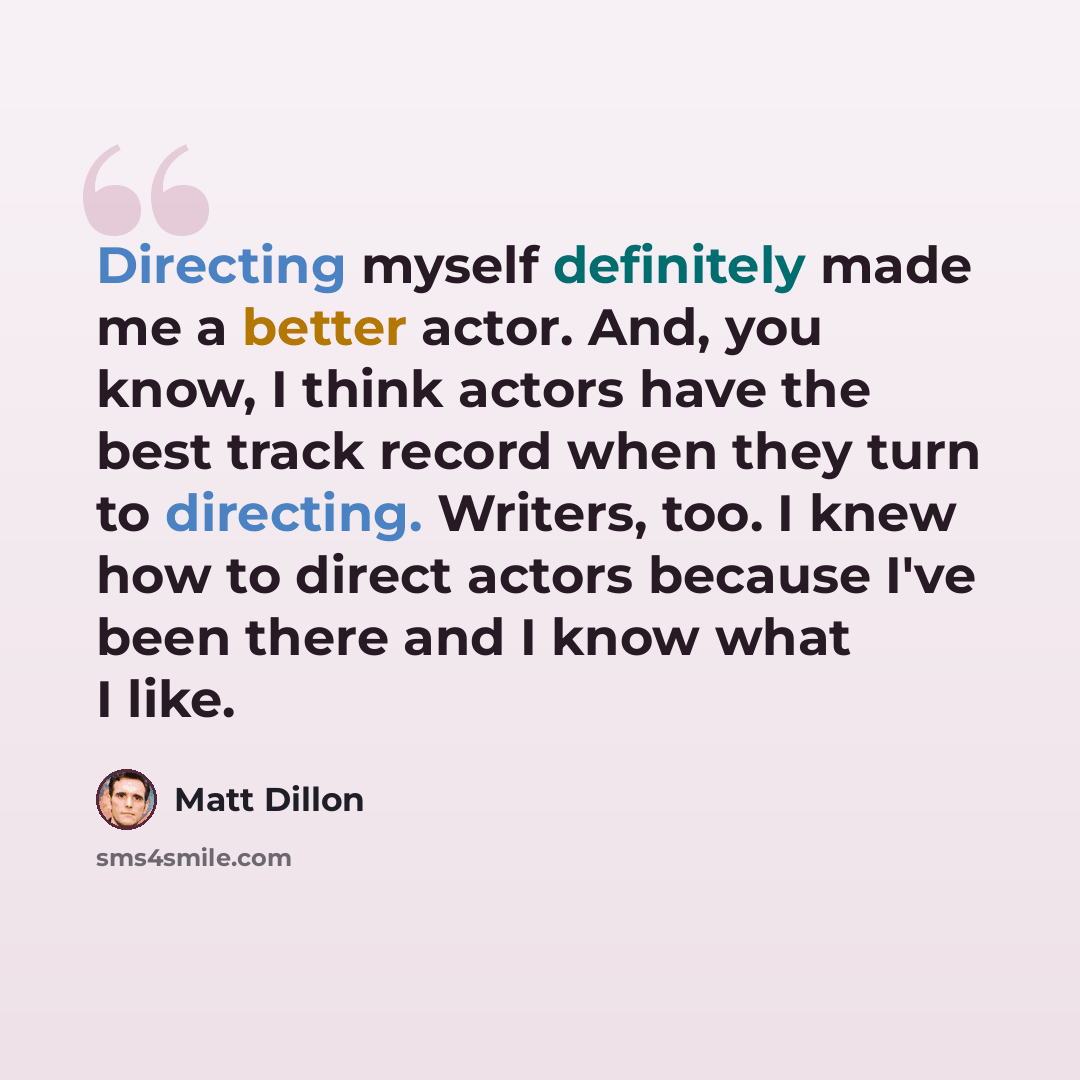 “Directing myself definitely made me a better actor. And, you know, I think actors have the best track record when they turn to directing. Writers, too. I knew how to direct actors because I've been there and I know what I like.” quote by Matt Dillon