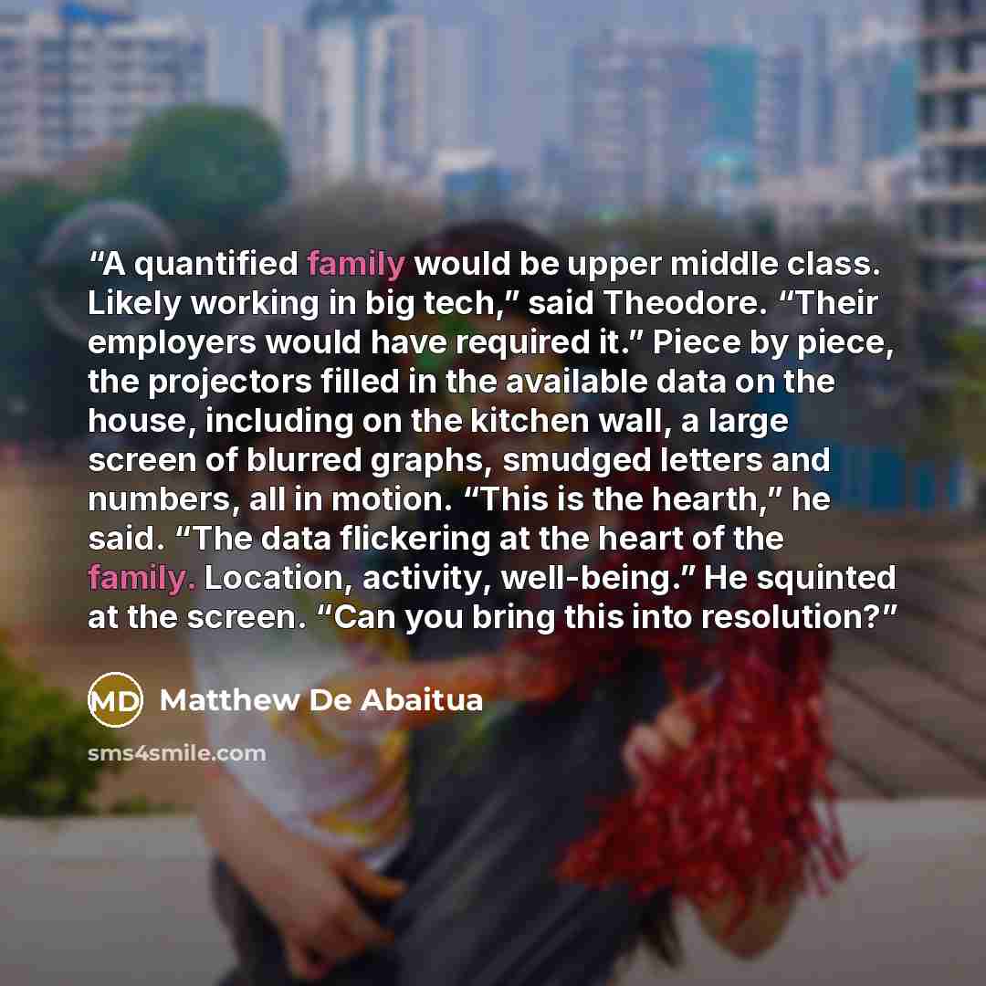 “A quantified family would be upper middle class. Likely working in big tech,” said Theodore. “Their employers would have required it.” Piece by piece, the projectors filled in the available data on the house, including on the kitchen wall, a large screen of blurred graphs, smudged letters and…” quote by Matthew De Abaitua