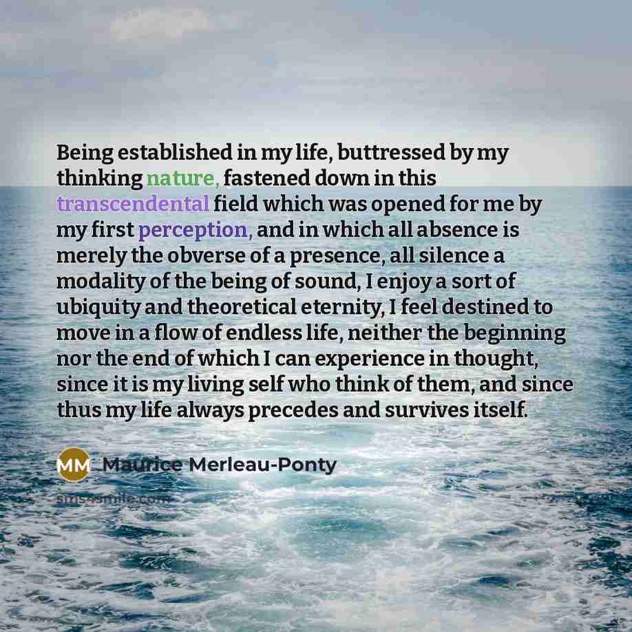 “Being established in my life, buttressed by my thinking nature, fastened down in this transcendental field which was opened for me by my first perception, and in which all absence is merely the obverse of a presence, all silence a modality of the being of sound, I enjoy a sort of ubiquity and…” quote by Maurice Merleau-Ponty