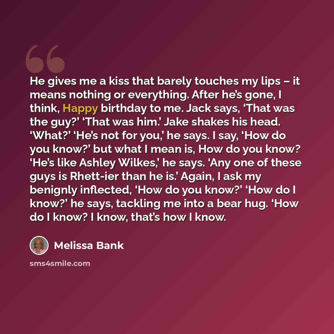 “He gives me a kiss that barely touches my lips – it means nothing or everything. After he’s gone, I think, Happy birthday to me. Jack says, ‘That was the guy?’ ‘That was him.’ Jake shakes his head. ‘What?’ ‘He’s not for you,’ he says. I say, ‘How do you know?’ but what I mean is, How do you know?…” quote by Melissa Bank