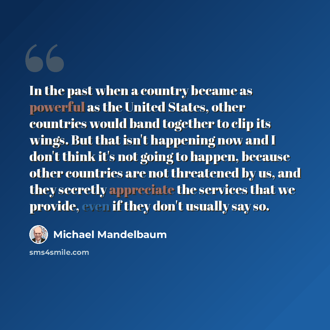“In the past when a country became as powerful as the United States, other countries would band together to clip its wings. But that isn't happening now and I don't think it's not going to happen, because other countries are not threatened by us, and they secretly appreciate the services that we…” quote by Michael Mandelbaum