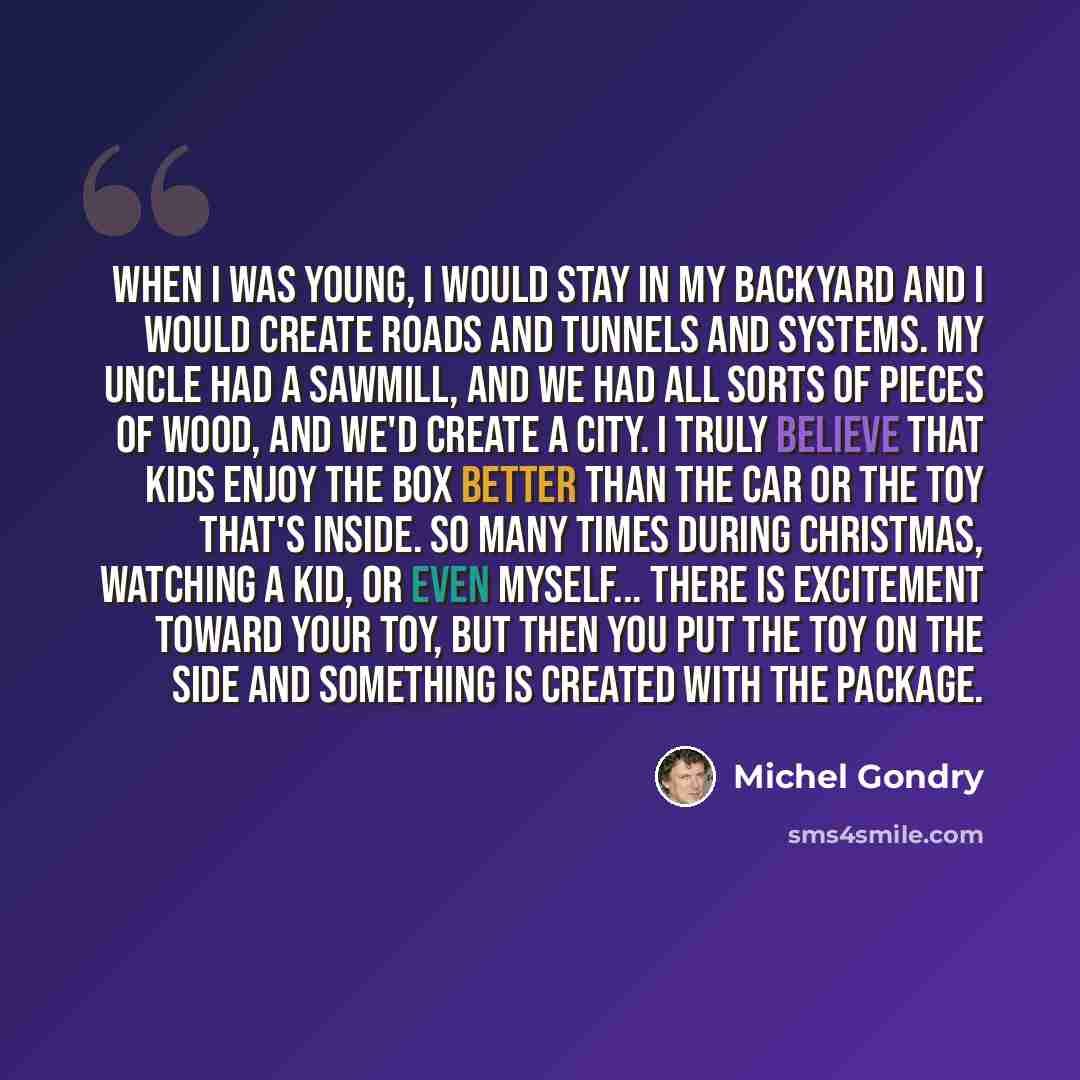“When I was young, I would stay in my backyard and I would create roads and tunnels and systems. My uncle had a sawmill, and we had all sorts of pieces of wood, and we'd create a city. I truly believe that kids enjoy the box better than the car or the toy that's inside. So many times during…” quote by Michel Gondry