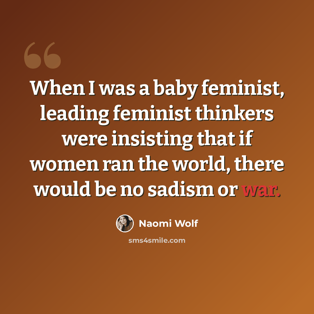 “When I was a baby feminist, leading feminist thinkers were insisting that if women ran the world, there would be no sadism or war.” quote by Naomi Wolf