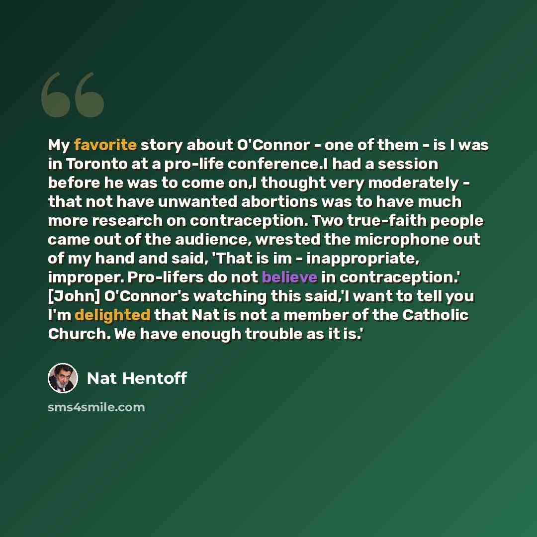 “My favorite story about O'Connor - one of them - is I was in Toronto at a pro-life conference.I had a session before he was to come on,I thought very moderately - that not have unwanted abortions was to have much more research on contraception. Two true-faith people came out of the audience…” quote by Nat Hentoff