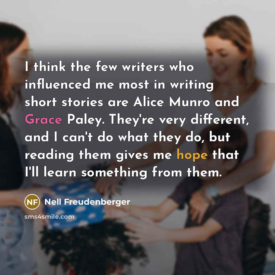 “I think the few writers who influenced me most in writing short stories are Alice Munro and Grace Paley. They're very different, and I can't do what they do, but reading them gives me hope that I'll learn something from them.” quote by Nell Freudenberger