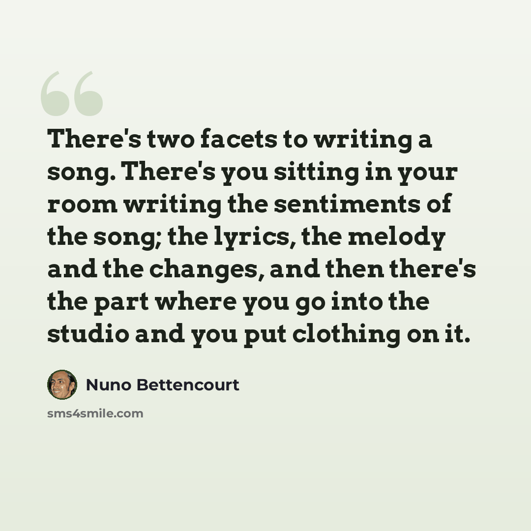 “There's two facets to writing a song. There's you sitting in your room writing the sentiments of the song; the lyrics, the melody and the changes, and then there's the part where you go into the studio and you put clothing on it.” quote by Nuno Bettencourt