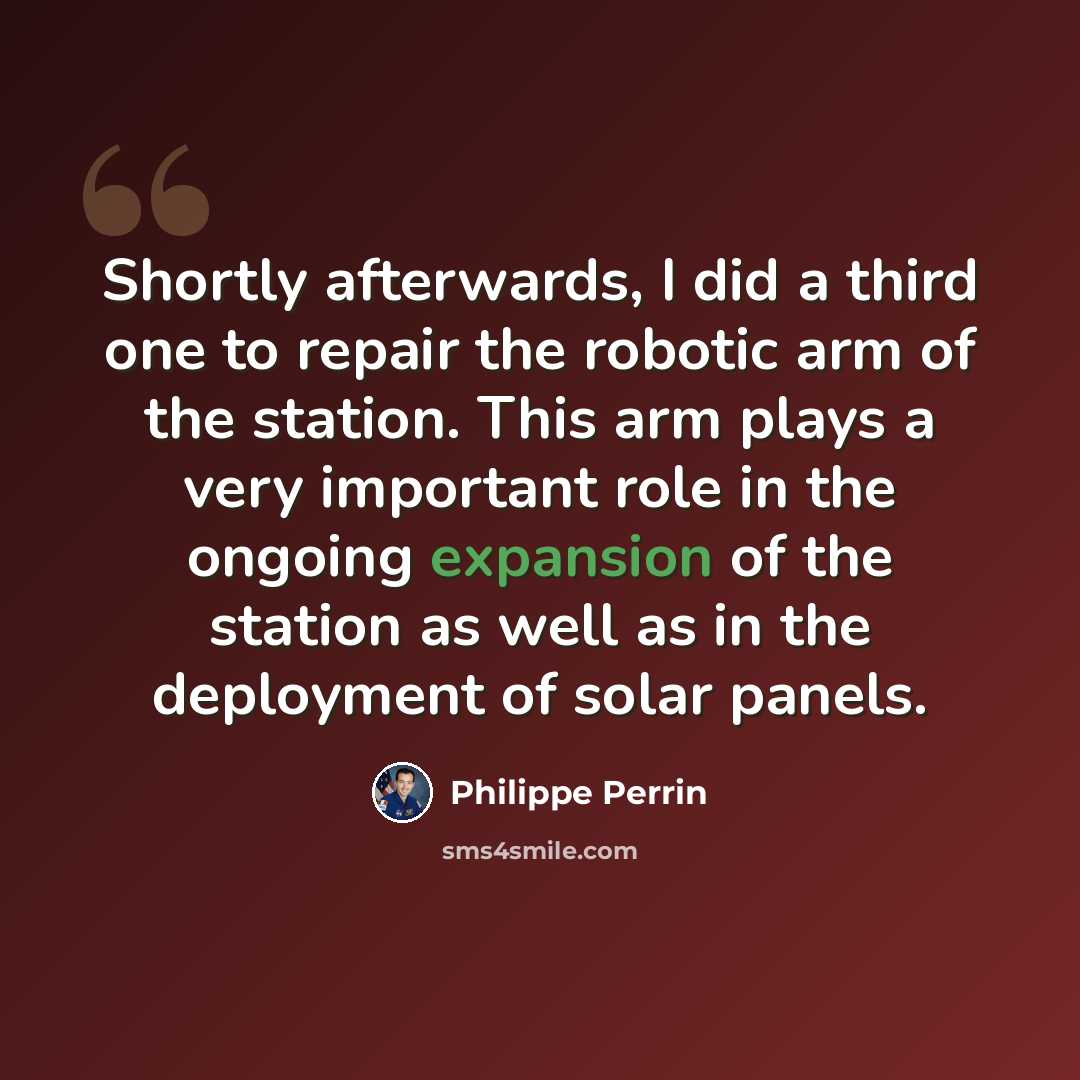 “Shortly afterwards, I did a third one to repair the robotic arm of the station. This arm plays a very important role in the ongoing expansion of the station as well as in the deployment of solar panels.” quote by Philippe Perrin