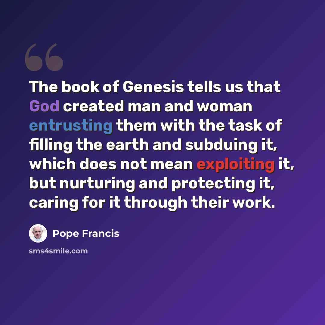 “The book of Genesis tells us that God created man and woman entrusting them with the task of filling the earth and subduing it, which does not mean exploiting it, but nurturing and protecting it, caring for it through their work.” quote by Pope Francis