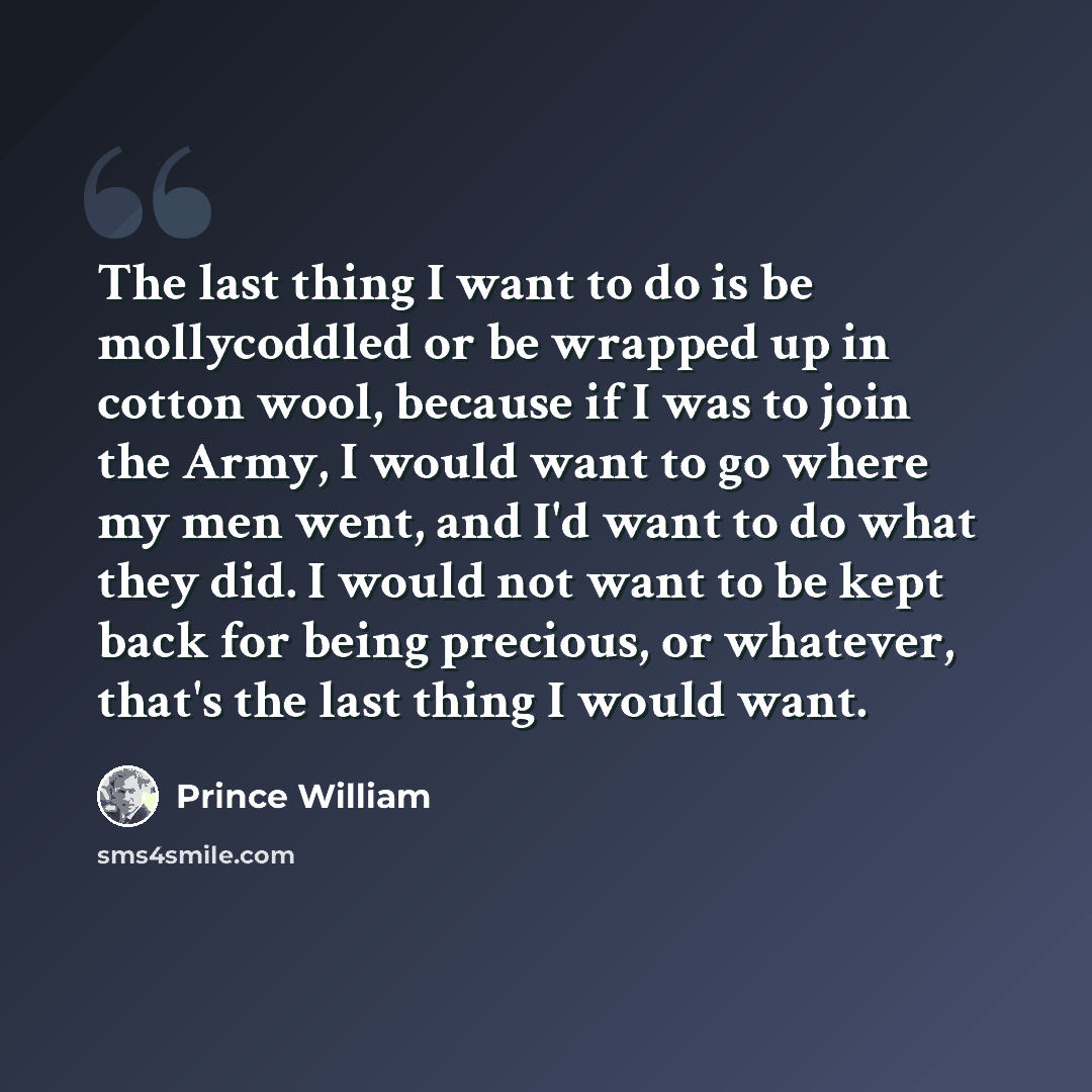 “The last thing I want to do is be mollycoddled or be wrapped up in cotton wool, because if I was to join the Army, I would want to go where my men went, and I'd want to do what they did. I would not want to be kept back for being precious, or whatever, that's the last thing I would want.” quote by Prince William