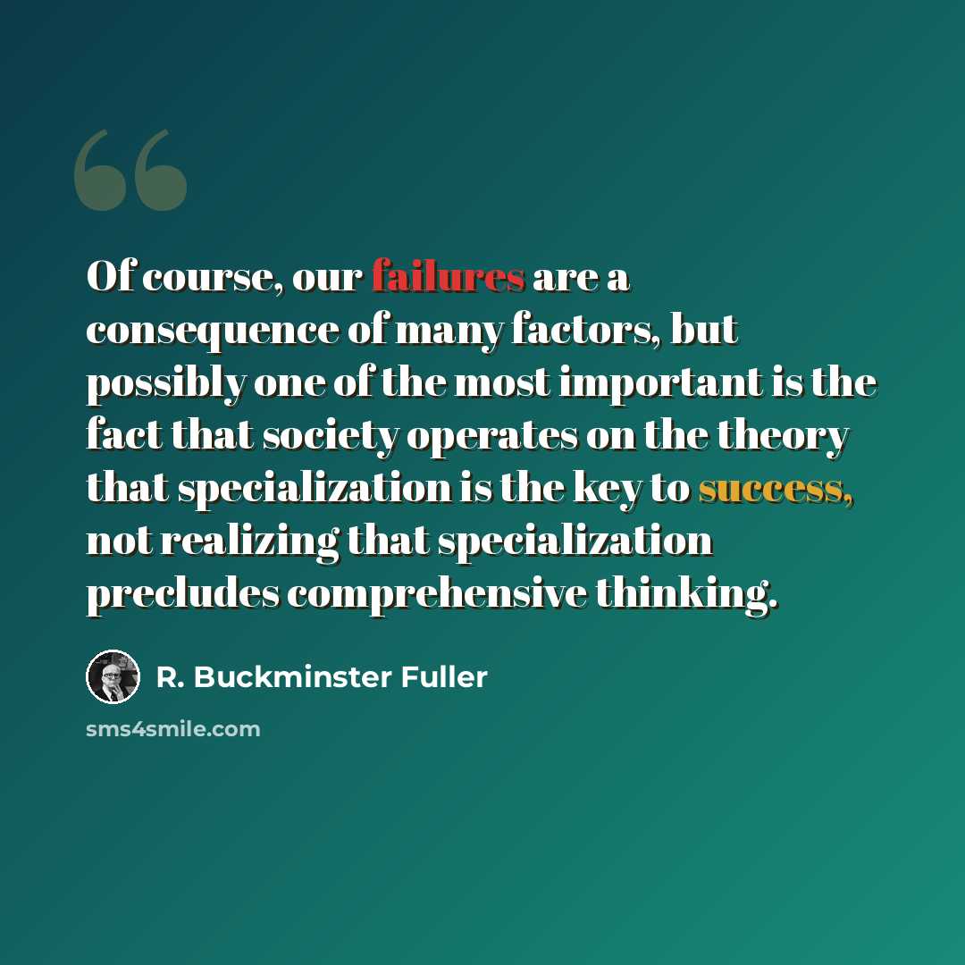 “Of course, our failures are a consequence of many factors, but possibly one of the most important is the fact that society operates on the theory that specialization is the key to success, not realizing that specialization precludes comprehensive thinking.” quote by R. Buckminster Fuller