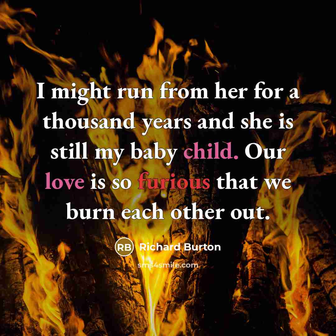 “I might run from her for a thousand years and she is still my baby child. Our love is so furious that we burn each other out.” quote by Richard Burton