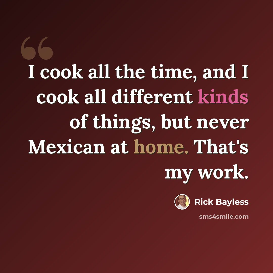 “I cook all the time, and I cook all different kinds of things, but never Mexican at home. That's my work.” quote by Rick Bayless