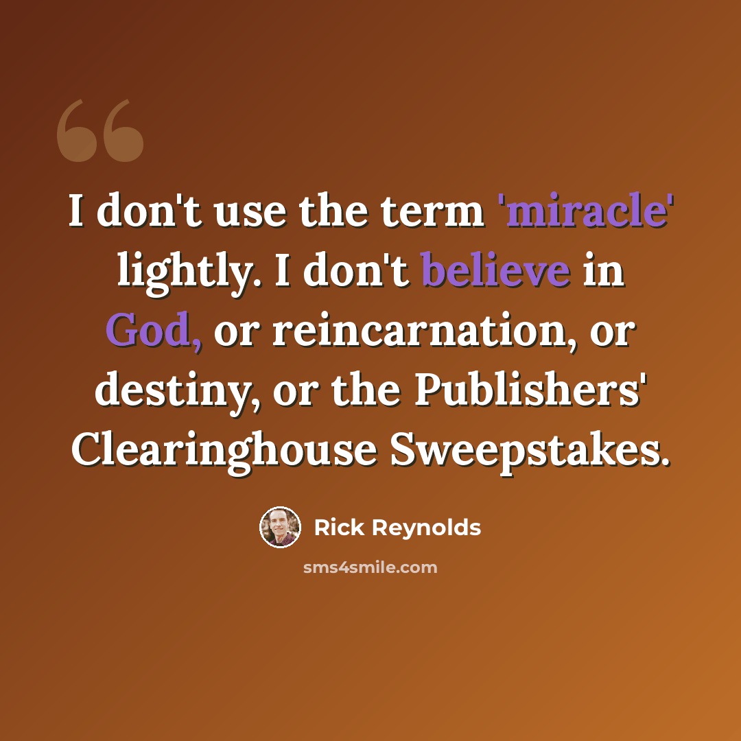 “I don't use the term 'miracle' lightly. I don't believe in God, or reincarnation, or destiny, or the Publishers' Clearinghouse Sweepstakes.” quote by Rick Reynolds