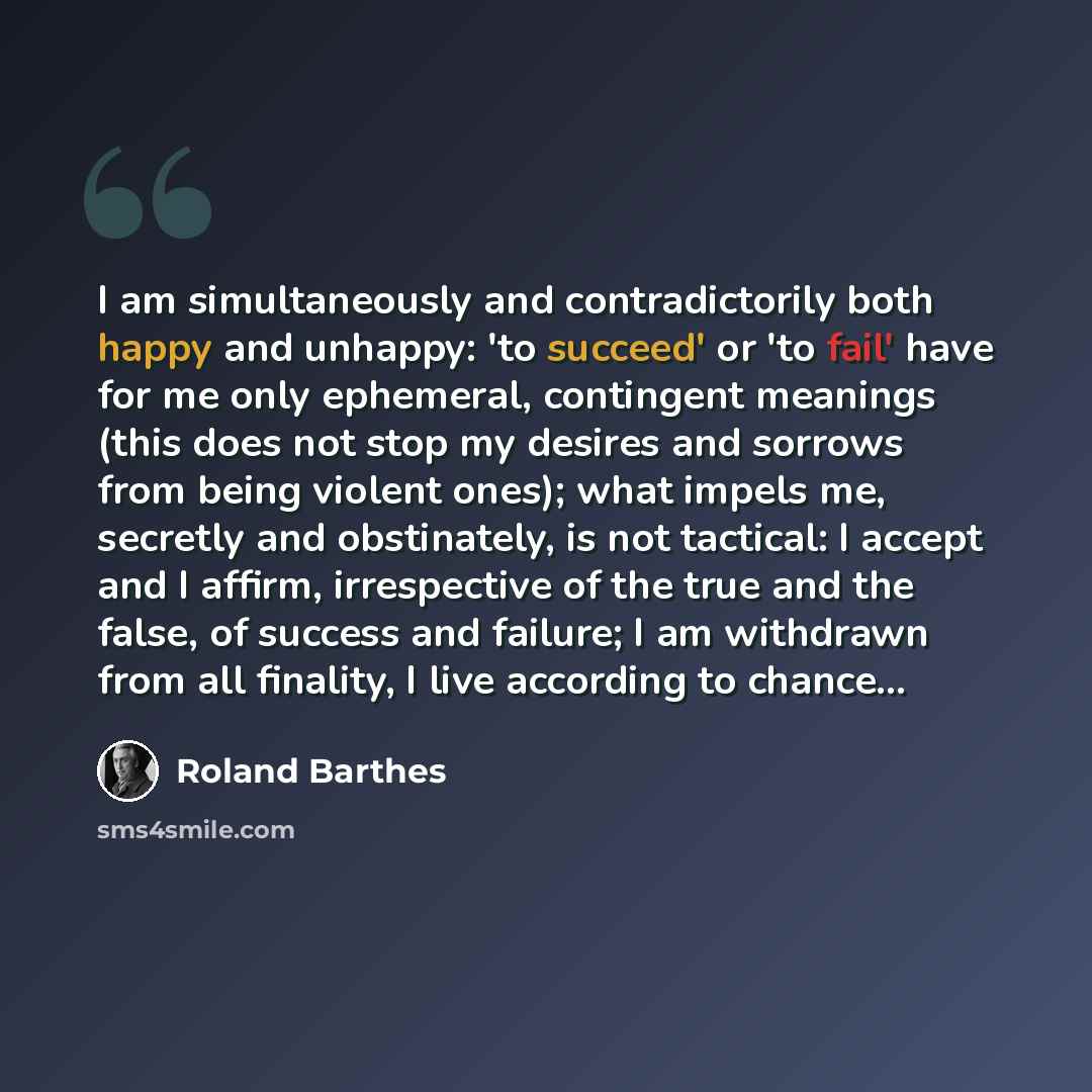“I am simultaneously and contradictorily both happy and unhappy: 'to succeed' or 'to fail' have for me only ephemeral, contingent meanings (this does not stop my desires and sorrows from being violent ones); what impels me, secretly and obstinately, is not tactical: I accept and I affirm…” quote by Roland Barthes