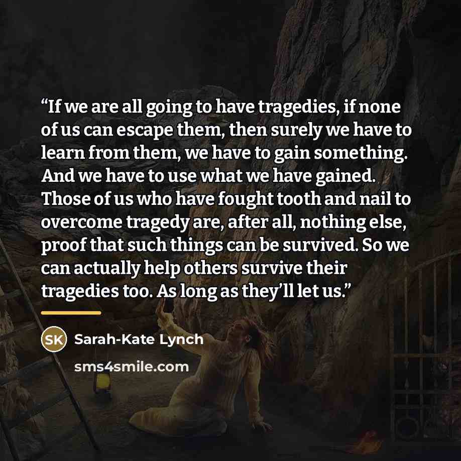 “If we are all going to have tragedies, if none of us can escape them, then surely we have to learn from them, we have to gain something. And we have to use what we have gained. Those of us who have fought tooth and nail to overcome tragedy are, after all, nothing else, proof that such things can…” quote by Sarah-Kate Lynch