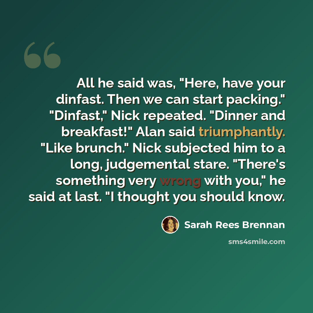 “All he said was, "Here, have your dinfast. Then we can start packing." "Dinfast," Nick repeated. "Dinner and breakfast!" Alan said triumphantly. "Like brunch." Nick subjected him to a long, judgemental stare. "There's something very wrong with you," he said at last. "I thought you should know.” quote by Sarah Rees Brennan