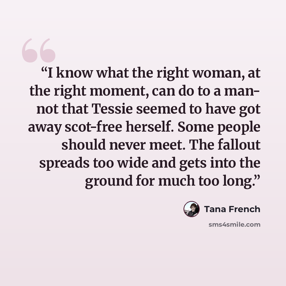 “I know what the right woman, at the right moment, can do to a man- not that Tessie seemed to have got away scot-free herself. Some people should never meet. The fallout spreads too wide and gets into the ground for much too long.” quote by Tana French