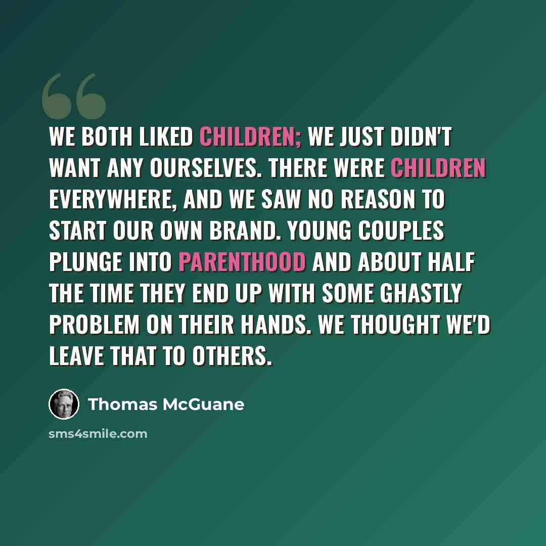 “We both liked children; we just didn't want any ourselves. There were children everywhere, and we saw no reason to start our own brand. Young couples plunge into parenthood and about half the time they end up with some ghastly problem on their hands. We thought we'd leave that to others.” quote by Thomas McGuane