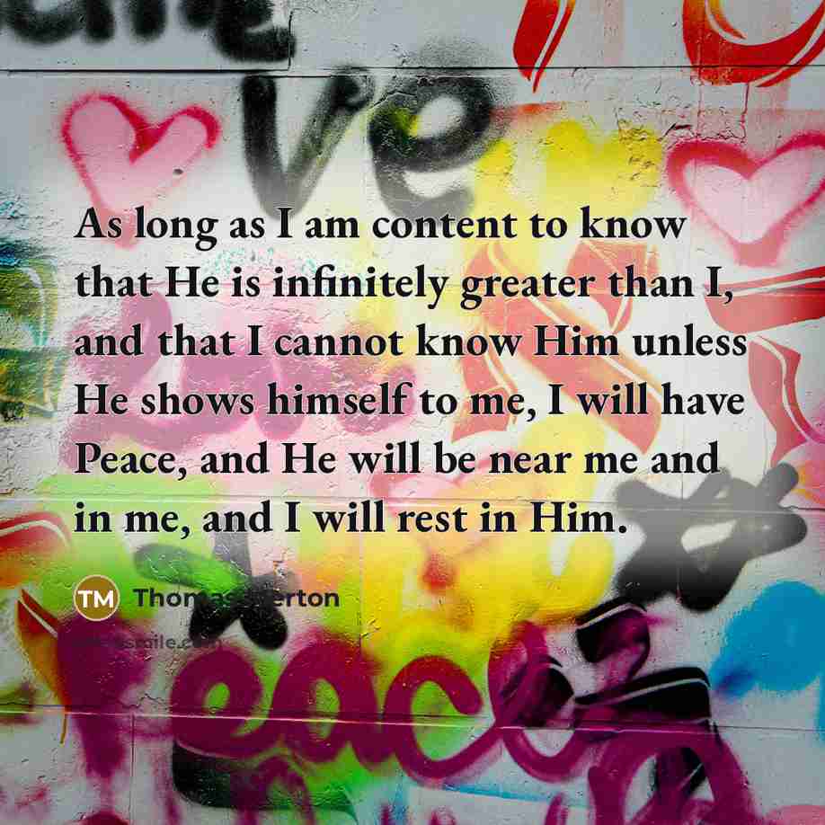 “As long as I am content to know that He is infinitely greater than I, and that I cannot know Him unless He shows himself to me, I will have Peace, and He will be near me and in me, and I will rest in Him.” quote by Thomas Merton