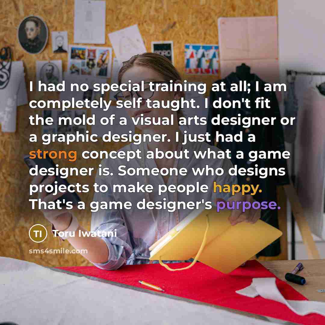 “I had no special training at all; I am completely self taught. I don't fit the mold of a visual arts designer or a graphic designer. I just had a strong concept about what a game designer is. Someone who designs projects to make people happy. That's a game designer's purpose.” quote by Toru Iwatani