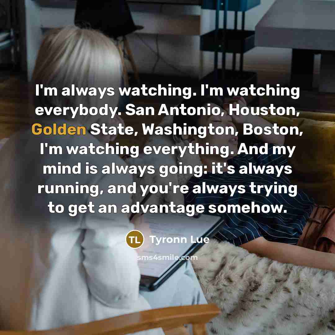 “I'm always watching. I'm watching everybody. San Antonio, Houston, Golden State, Washington, Boston, I'm watching everything. And my mind is always going: it's always running, and you're always trying to get an advantage somehow.” quote by Tyronn Lue