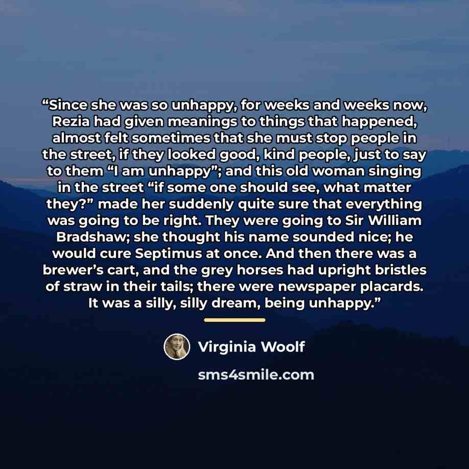 “Since she was so unhappy, for weeks and weeks now, Rezia had given meanings to things that happened, almost felt sometimes that she must stop people in the street, if they looked good, kind people, just to say to them “I am unhappy”; and this old woman singing in the street “if some one should…” quote by Virginia Woolf