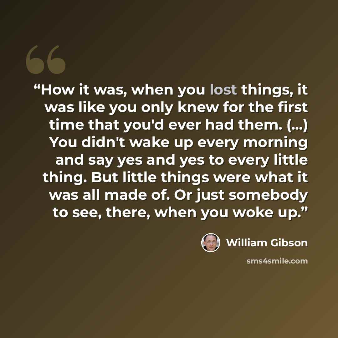 “How it was, when you lost things, it was like you only knew for the first time that you'd ever had them. (...) You didn't wake up every morning and say yes and yes to every little thing. But little things were what it was all made of. Or just somebody to see, there, when you woke up.” quote by William Gibson