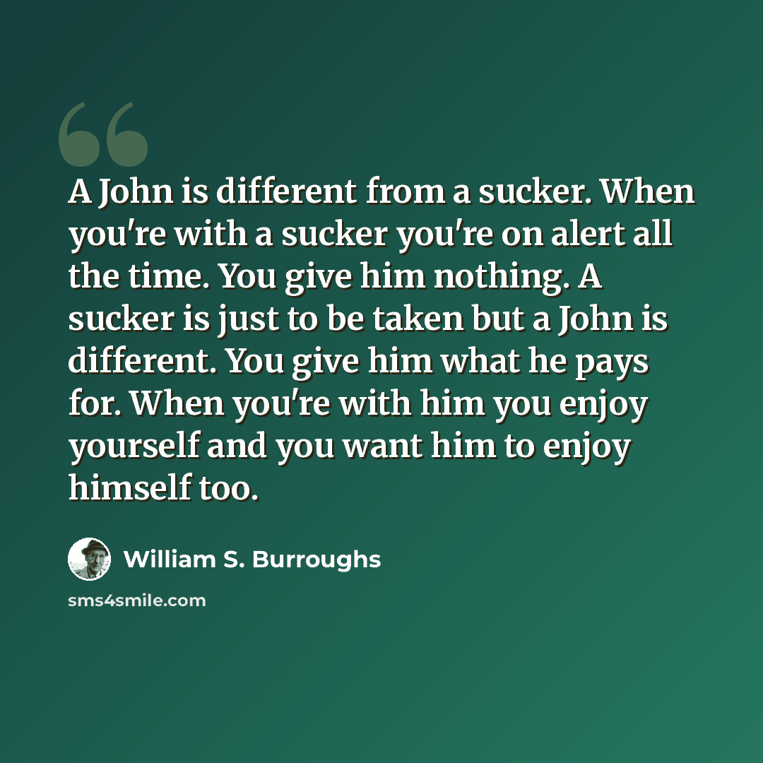 “A John is different from a sucker. When you're with a sucker you're on alert all the time. You give him nothing. A sucker is just to be taken but a John is different. You give him what he pays for. When you're with him you enjoy yourself and you want him to enjoy himself too.” quote by William S. Burroughs