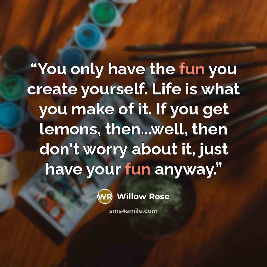 “You only have the fun you create yourself. Life is what you make of it. If you get lemons, then...well, then don't worry about it, just have your fun anyway.” quote by Willow Rose