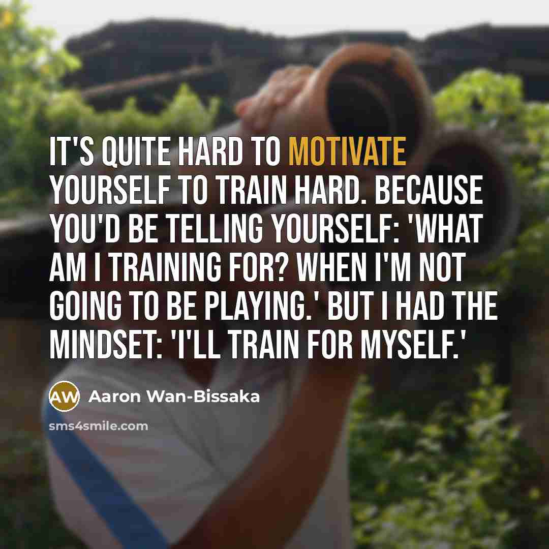 “It's quite hard to motivate yourself to train hard. Because you'd be telling yourself: 'What am I training for? When I'm not going to be playing.' But I had the mindset: 'I'll train for myself.'” quote by Aaron Wan-Bissaka