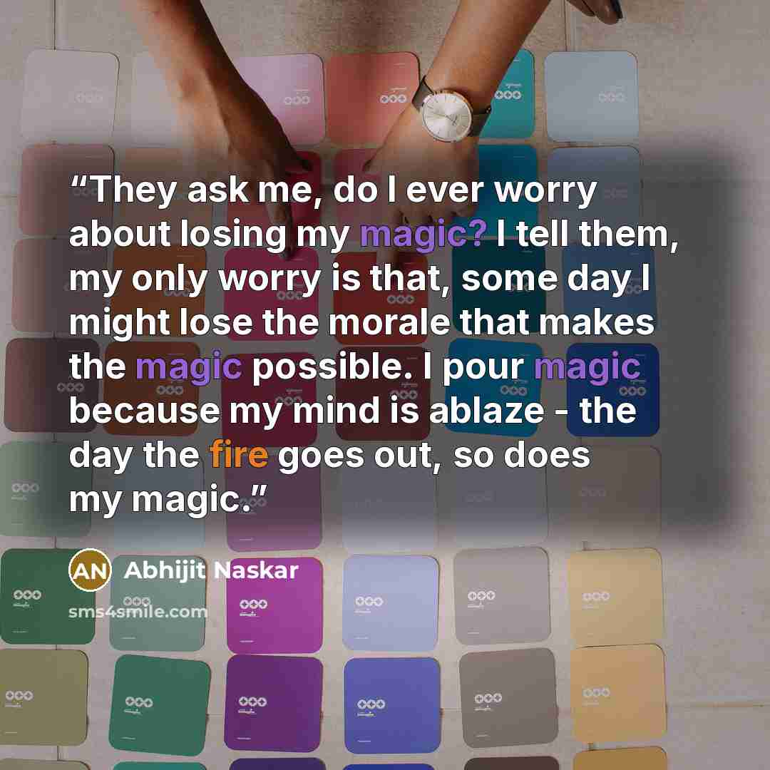 “They ask me, do I ever worry about losing my magic? I tell them, my only worry is that, some day I might lose the morale that makes the magic possible. I pour magic because my mind is ablaze - the day the fire goes out, so does my magic.” quote by Abhijit Naskar