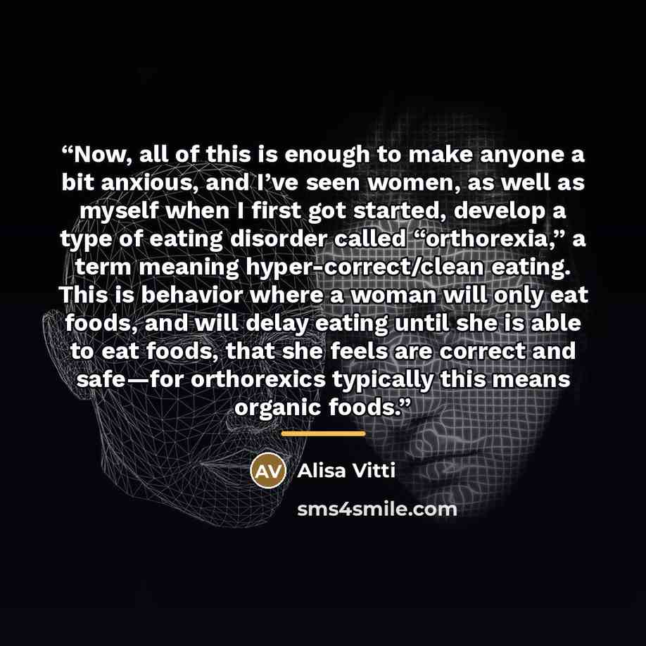 “Now, all of this is enough to make anyone a bit anxious, and I’ve seen women, as well as myself when I first got started, develop a type of eating disorder called “orthorexia,” a term meaning hyper-correct/clean eating. This is behavior where a woman will only eat foods, and will delay eating…” quote by Alisa Vitti