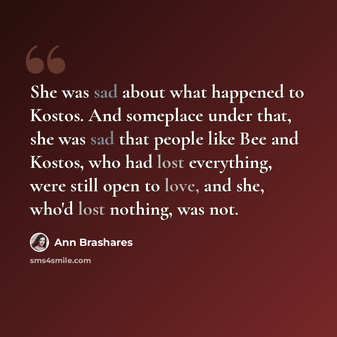“She was sad about what happened to Kostos. And someplace under that, she was sad that people like Bee and Kostos, who had lost everything, were still open to love, and she, who'd lost nothing, was not.” quote by Ann Brashares
