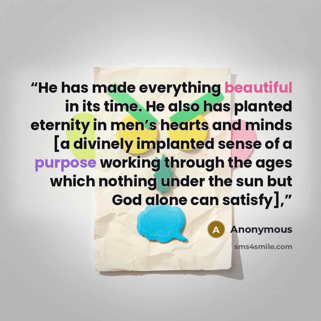“He has made everything beautiful in its time. He also has planted eternity in men’s hearts and minds [a divinely implanted sense of a purpose working through the ages which nothing under the sun but God alone can satisfy],” quote by Anonymous