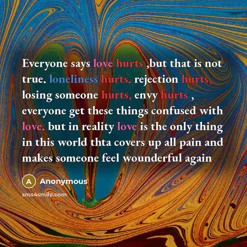 “Everyone says love hurts ,but that is not true. loneliness hurts. rejection hurts, losing someone hurts, envy hurts , everyone get these things confused with love. but in reality love is the only thing in this world thta covers up all pain and makes someone feel wounderful again” quote by Anonymous