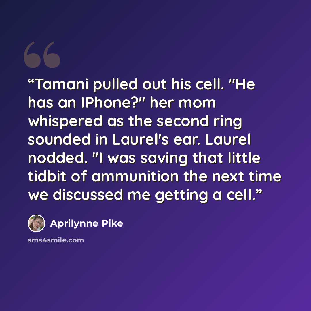 “Tamani pulled out his cell. "He has an IPhone?" her mom whispered as the second ring sounded in Laurel's ear. Laurel nodded. "I was saving that little tidbit of ammunition the next time we discussed me getting a cell.” quote by Aprilynne Pike